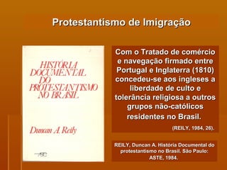 Protestantismo de Imigração Com o Tratado de comércio e navegação firmado entre Portugal e Inglaterra (1810) concedeu-se aos ingleses a liberdade de culto e tolerância religiosa a outros grupos não-católicos residentes no Brasil.   (REILY, 1984, 26).   REILY, Duncan A. História Documental do protestantismo no Brasil. São Paulo: ASTE, 1984.   