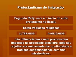 Protestantismo de Imigração Segundo Reily, este é o início do culto protestante no Brasil.   LUTERANOS ANGLICANOS   Estas tradições religiosas não influenciaram e nem promoveram impactos na sociedade brasileira, pois seu objetivo era unicamente dar continuidade à tradição denominacional, sem fins missionários.   