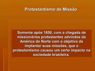 Protestantismo de Missão Somente após 1850, com a chegada de missionários protestantes advindos da América do Norte com o objetivo de implantar suas missões, que o protestantismo causou um certo impacto na sociedade brasileira.   