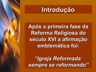 Introdução Após a primeira fase da Reforma Religiosa do século XVI a afirmação emblemática foi: “ Igreja Reformada  sempre se reformando” 