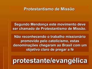 Protestantismo de Missão Segundo Mendonça este movimento deve ser chamado de Protestantismo de Missão.  Não reconhecendo o trabalho missionário promovido pelo catolicismo, estas denominações chegaram ao Brasil com um objetivo claro de pregar a fé protestante/evangélica 