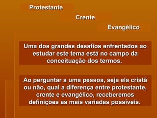 Protestante  Uma dos grandes desafios enfrentados ao estudar este tema está no campo da conceituação dos termos.   Crente Evangélico Ao perguntar a uma pessoa, seja ela cristã ou não, qual a diferença entre protestante, crente e evangélico, receberemos definições as mais variadas possíveis.   