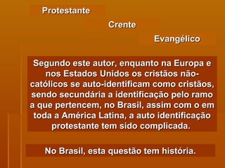 Protestante  Segundo este autor, enquanto na Europa e nos Estados Unidos os cristãos não-católicos se auto-identificam como cristãos, sendo secundária a identificação pelo ramo a que pertencem, no Brasil, assim com o em toda a América Latina, a auto identificação protestante tem sido complicada.  Crente Evangélico No Brasil, esta questão tem história. 