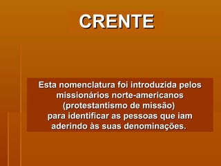 Esta nomenclatura foi introduzida pelos missionários norte-americanos (protestantismo de missão)  para identificar as pessoas que iam aderindo às suas denominações.  CRENTE 