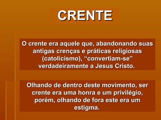 CRENTE O crente era aquele que, abandonando suas antigas crenças e práticas religiosas (catolicismo), “convertiam-se” verdadeiramente a Jesus Cristo.  Olhando de dentro deste movimento, ser crente era uma honra e um privilégio, porém, olhando de fora este era um estigma.   