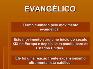 EVANGÉLICO Termo cunhado pelo movimento evangelical.   Este movimento surgiu no início do século XIX na Europa e depois se expandiu para os Estados Unidos.  Ele foi uma reação frente expansionismo ultramontanista católico.   