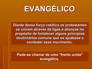EVANGÉLICO Diante dessa força católica os protestantes se uniram através de ligas e alianças no propósito de fortalecer alguns princípios doutrinários comuns que os ajudasse a combater esse movimento.   Pode-se chamar de uma “frente unida” evangélica.  