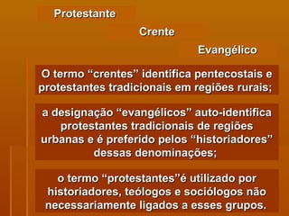 Protestante  O termo “crentes” identifica pentecostais e protestantes tradicionais em regiões rurais;  Crente Evangélico a designação “evangélicos” auto-identifica protestantes tradicionais de regiões urbanas e é preferido pelos “historiadores” dessas denominações;  o termo “protestantes”é utilizado por historiadores, teólogos e sociólogos não necessariamente ligados a esses grupos.   