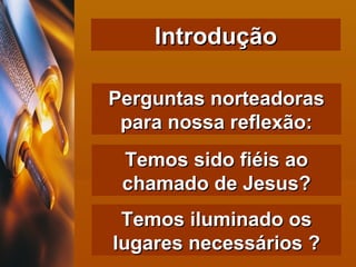 Introdução Perguntas norteadoras para nossa reflexão: Temos sido fiéis ao chamado de Jesus? Temos iluminado os lugares necessários ? 