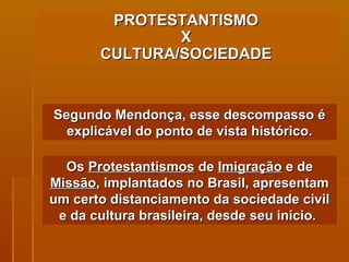PROTESTANTISMO  X  CULTURA/SOCIEDADE   Segundo Mendonça, esse descompasso é explicável do ponto de vista histórico. Os  Protestantismos  de  Imigração  e de  Missão , implantados no Brasil, apresentam um certo distanciamento da sociedade civil e da cultura brasileira, desde seu início.  