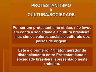 PROTESTANTISMO  X  CULTURA/SOCIEDADE   Por ser um protestantismo étnico, não levou em conta a sociedade e a cultura brasileira, mas sim os valores sociais e culturais dos países de origem.  Este é o primeiro (1 o ) fator, gerador de distanciamento entre Protestantismo e sociedade brasileira, apresentado neste trabalho. 