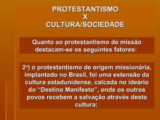 PROTESTANTISMO  X  CULTURA/SOCIEDADE   Quanto ao protestantismo de missão destacam-se os seguintes fatores:  2 o ) o protestantismo de origem missionária, implantado no Brasil, foi uma extensão da cultura estadunidense, calcada no ideário do “Destino Manifesto”, onde os outros povos recebem a salvação através desta cultura;   