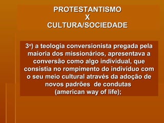PROTESTANTISMO  X  CULTURA/SOCIEDADE   3 o ) a teologia conversionista pregada pela maioria dos missionários, apresentava a conversão como algo individual, que consistia no rompimento do indivíduo com o seu meio cultural através da adoção de novos padrões  de condutas  (american way of life);  