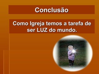 Como Igreja temos a tarefa de ser LUZ do mundo. Conclusão 