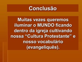Muitas vezes queremos iluminar o MUNDO ficando dentro da igreja cultivando nossa “Cultura Protestante” e nosso vocabulário (evangeliquês). Conclusão 