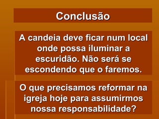 A candeia deve ficar num local onde possa iluminar a escuridão. Não será se escondendo que o faremos. Conclusão O que precisamos reformar na igreja hoje para assumirmos nossa responsabilidade? 