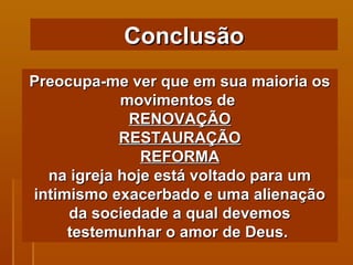 Preocupa-me ver que em sua maioria os movimentos de  RENOVAÇÃO RESTAURAÇÃO REFORMA na igreja hoje está voltado para um intimismo exacerbado e uma alienação da sociedade a qual devemos testemunhar o amor de Deus.  Conclusão 