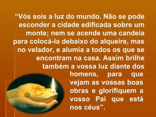 “ Vós sois a luz do mundo. Não se pode esconder a cidade edificada sobre um monte; nem se acende uma candeia para colocá-la debaixo do alqueire, mas no velador, e alumia a todos os que se encontram na casa. Assim brilhe também a vossa luz diante dos homens, para que vejam as vossas boas obras e glorifiquem a vosso Pai que está nos céus”. 