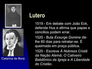 Lutero

Catarina de Bora

1519 - Em debate com João Eck,
defende Hus e afirma que papas e
concílios podem errar.
1520 - Bula Exsurge Domine dálhe 60 dias para retratar-se. É
queimada em praça pública.
1520 - Escreve À Nobreza Cristã
da Nação Alemã, O Cativeiro
Babilônico da Igreja e A Liberdade
do Cristão.

 