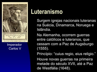 Luteranismo

Imperador
Carlos V

Surgem igrejas nacionais luteranas
na Suécia, Dinamarca, Noruega e
Islândia.
Na Alemanha, ocorrem guerras
entre católicos e luteranos, que
cessam com a Paz de Augsburgo
(1555).
Princípio: “cuius regio, eius religio.”
Houve novas guerras na primeira
metade do século XVII, até a Paz
de Westfália (1648).

 