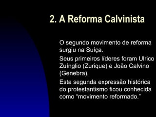2. A Reforma Calvinista
O segundo movimento de reforma
surgiu na Suíça.
Seus primeiros líderes foram Ulrico
Zuínglio (Zurique) e João Calvino
(Genebra).
Esta segunda expressão histórica
do protestantismo ficou conhecida
como “movimento reformado.”

 