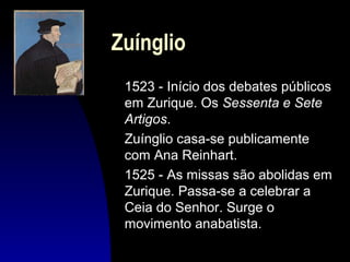 Zuínglio
1523 - Início dos debates públicos
em Zurique. Os Sessenta e Sete
Artigos.
Zuínglio casa-se publicamente
com Ana Reinhart.
1525 - As missas são abolidas em
Zurique. Passa-se a celebrar a
Ceia do Senhor. Surge o
movimento anabatista.

 