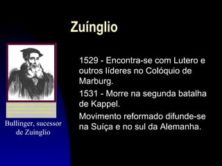 Zuínglio

Bullinger, sucessor
de Zuínglio

1529 - Encontra-se com Lutero e
outros líderes no Colóquio de
Marburg.
1531 - Morre na segunda batalha
de Kappel.
Movimento reformado difunde-se
na Suíça e no sul da Alemanha.

 