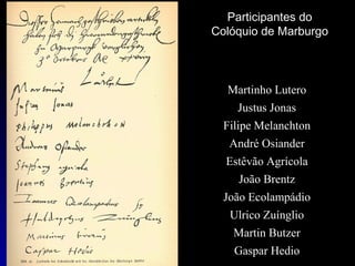 Participantes do
Colóquio de Marburgo

Martinho Lutero
Justus Jonas
Filipe Melanchton
André Osiander
Estêvão Agrícola
João Brentz
João Ecolampádio
Ulrico Zuínglio
Martin Butzer
Gaspar Hedio

 