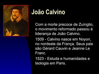 João Calvino
Com a morte precoce de Zuínglio,
o movimento reformado passou à
liderança de João Calvino.
1509 - Calvino nasce em Noyon,
no nordeste da França. Seus pais
são Gérard Cauvin e Jeanne Le
Franc.
1523 - Estuda e humanidades e
teologia em Paris.

 