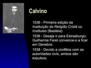Calvino
1536 - Primeira edição da
Instituição da Religião Cristã ou
Institutas (Basiléia).
1536 - Deseja ir para Estrasburgo;
Guilherme Farel convence-o a ficar
em Genebra.
1538 - Devido a conflitos com as
autoridades civis, ambos são
expulsos.

 