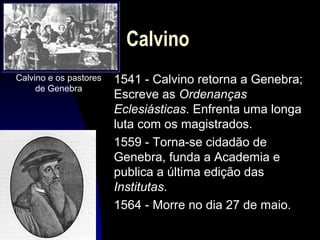 Calvino
Calvino e os pastores
de Genebra

1541 - Calvino retorna a Genebra;
Escreve as Ordenanças
Eclesiásticas. Enfrenta uma longa
luta com os magistrados.
1559 - Torna-se cidadão de
Genebra, funda a Academia e
publica a última edição das
Institutas.
1564 - Morre no dia 27 de maio.

 
