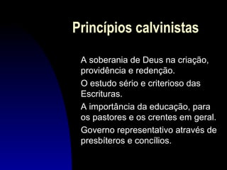 Princípios calvinistas
A soberania de Deus na criação,
providência e redenção.
O estudo sério e criterioso das
Escrituras.
A importância da educação, para
os pastores e os crentes em geral.
Governo representativo através de
presbíteros e concílios.

 