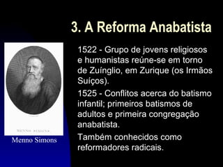 3. A Reforma Anabatista

Menno Simons

1522 - Grupo de jovens religiosos
e humanistas reúne-se em torno
de Zuínglio, em Zurique (os Irmãos
Suíços).
1525 - Conflitos acerca do batismo
infantil; primeiros batismos de
adultos e primeira congregação
anabatista.
Também conhecidos como
reformadores radicais.

 