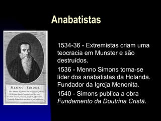 Anabatistas
1534-36 - Extremistas criam uma
teocracia em Munster e são
destruídos.
1536 - Menno Simons torna-se
líder dos anabatistas da Holanda.
Fundador da Igreja Menonita.
1540 - Simons publica a obra
Fundamento da Doutrina Cristã.

 