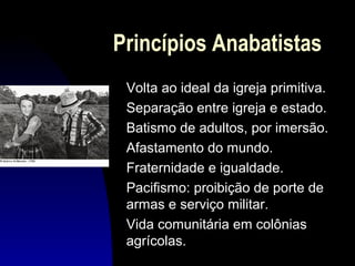 Princípios Anabatistas
Volta ao ideal da igreja primitiva.
Separação entre igreja e estado.
Batismo de adultos, por imersão.
Afastamento do mundo.
Fraternidade e igualdade.
Pacifismo: proibição de porte de
armas e serviço militar.
Vida comunitária em colônias
agrícolas.

 