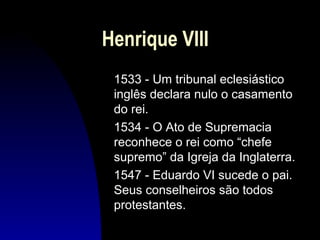Henrique VIII
1533 - Um tribunal eclesiástico
inglês declara nulo o casamento
do rei.
1534 - O Ato de Supremacia
reconhece o rei como “chefe
supremo” da Igreja da Inglaterra.
1547 - Eduardo VI sucede o pai.
Seus conselheiros são todos
protestantes.

 
