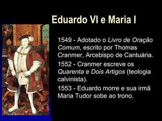 Eduardo VI e Maria I
1549 - Adotado o Livro de Oração
Comum, escrito por Thomas
Cranmer, Arcebispo de Cantuária.
1552 - Cranmer escreve os
Quarenta e Dois Artigos (teologia
calvinista).
1553 - Eduardo morre e sua irmã
Maria Tudor sobe ao trono.

 