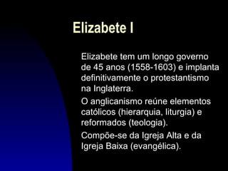 Elizabete I
Elizabete tem um longo governo
de 45 anos (1558-1603) e implanta
definitivamente o protestantismo
na Inglaterra.
O anglicanismo reúne elementos
católicos (hierarquia, liturgia) e
reformados (teologia).
Compõe-se da Igreja Alta e da
Igreja Baixa (evangélica).

 