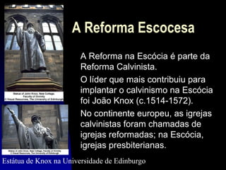 A Reforma Escocesa
A Reforma na Escócia é parte da
Reforma Calvinista.
O líder que mais contribuiu para
implantar o calvinismo na Escócia
foi João Knox (c.1514-1572).
No continente europeu, as igrejas
calvinistas foram chamadas de
igrejas reformadas; na Escócia,
igrejas presbiterianas.
Estátua de Knox na Universidade de Edinburgo

 