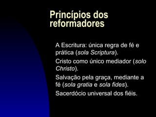 Princípios dos
reformadores
A Escritura: única regra de fé e
prática (sola Scriptura).
Cristo como único mediador (solo
Christo).
Salvação pela graça, mediante a
fé (sola gratia e sola fides).
Sacerdócio universal dos fiéis.

 