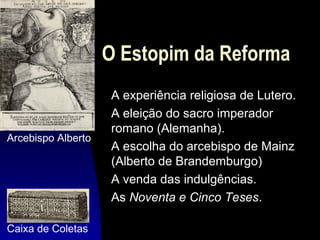 O Estopim da Reforma

Arcebispo Alberto

Caixa de Coletas

A experiência religiosa de Lutero.
A eleição do sacro imperador
romano (Alemanha).
A escolha do arcebispo de Mainz
(Alberto de Brandemburgo)
A venda das indulgências.
As Noventa e Cinco Teses.

 