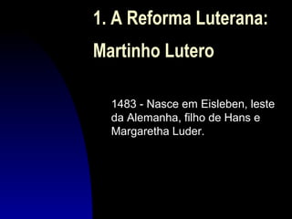 1. A Reforma Luterana:
Martinho Lutero
1483 - Nasce em Eisleben, leste
da Alemanha, filho de Hans e
Margaretha Luder.

 
