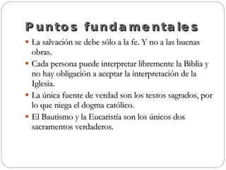 Puntos fundamentales La salvación se debe sólo a la fe. Y no a las buenas obras. Cada persona puede interpretar libremente la Biblia y no hay obligación a aceptar la interpretación de la Iglesia. La única fuente de verdad son los textos sagrados, por lo que niega el dogma católico. El Bautismo y la Eucaristía son los únicos dos sacramentos verdaderos. 