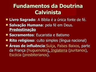 Fundamentos da Doutrina Calvinista Livro Sagrado : A Bíblia é a única fonte de fé.  Salvação Humana : pela fé em Deus.  Predestinação Sacramentos : Eucaristia e Batismo Rito religioso : culto simples (língua nacional) Áreas de influência : Suíça ,  Países Baixos , parte da França ( huguenotes ),  Inglaterra  ( puritanos ),  Escócia  ( presbiterianos ).  