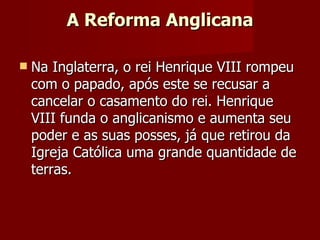 A Reforma Anglicana Na Inglaterra, o rei Henrique VIII rompeu com o papado, após este se recusar a cancelar o casamento do rei. Henrique VIII funda o anglicanismo e aumenta seu poder e as suas posses, já que retirou da Igreja Católica uma grande quantidade de terras. 