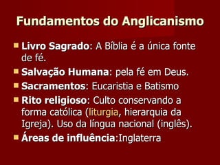 Fundamentos do Anglicanismo Livro Sagrado : A Bíblia é a única fonte de fé.  Salvação Humana : pela fé em Deus. Sacramentos : Eucaristia e Batismo Rito religioso : Culto conservando a forma católica ( liturgia , hierarquia da Igreja). Uso da língua nacional (inglês). Áreas de influência :Inglaterra  