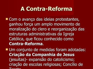 A Contra-Reforma Com o avanço das ideias protestantes, ganhou força um amplo movimento de moralização do clero e reorganização das estruturas administrativas da Igreja Católica, que ficou conhecido como  Contra-Reforma . Um conjunto de medidas foram adotadas:  Criação da Companhia de Jesus  (jesuítas)- expansão do catolicismo; criação de escolas religiosas; Concílio de Trento... 