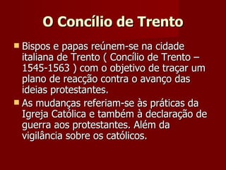 O Concílio de Trento Bispos e papas reúnem-se na cidade italiana de Trento ( Concílio de Trento – 1545-1563 ) com o objetivo de traçar um plano de reacção contra o avanço das ideias protestantes.  As mudanças referiam-se às práticas da Igreja Católica e também à declaração de guerra aos protestantes. Além da vigilância sobre os católicos. 