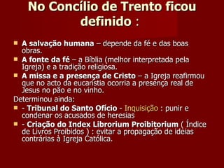 No Concílio de Trento ficou definido  :  A salvação humana  – depende da fé e das boas obras. A fonte da fé  – a Bíblia (melhor interpretada pela Igreja) e a tradição religiosa. A missa e a presença de Cristo  – a Igreja reafirmou que no acto da eucaristia ocorria a presença real de Jesus no pão e no vinho. Determinou ainda:  -  Tribunal do Santo Ofício  -  Inquisição  : punir e condenar os acusados de heresias -  Criação do Index Librorium Proibitorium  ( Índice de Livros Proibidos ) : evitar a propagação de ideias contrárias à Igreja Católica. 