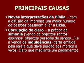 PRINCIPAIS CAUSAS Novas interpretações da Bíblia  – com a difusão da imprensa um maior número de pessoas passaram a ler a Bíblia. Corrupção do clero  – a prática da  simonia  (venda de objectos santos: espinhos, objectos pessoais de santos...) e a venda de  indulgências  (carta emitida pela igreja que dava perdão aos mortos e vivos: claro que mediante um pagamento) 
